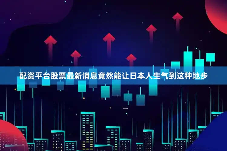 配資平臺(tái)股票最新消息竟然能讓日本人生氣到這種地步